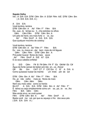 Sapato Velho
Intr.: A D/A E/A D7M C#m Bm A E/G# F#m A/E D7M C#m Bm
      ( A D/A E/A D/A A )

A D/A E/A
Você lembra, lembra
D7M C#m Bm A Ab° F#m F° F#m B/A
Da...que...le tempo eu ti...nha estrelas no olhos
 G#m       C#m F#m      D7M C#m Bm A
Um jeito de herói, era mais forte e ve...loz
   Ab°       F#m Dm/F A D/A E/A D/A
Que qualquer mocinho de cowboy

Você lembra, lembra
D7M C#m Bm A Ab° F#m F° F#m            B/A
Eu cos...tu..mava an...dar bem mais de mil léguas
  G#m C#m F#m D7M C#m Bm A
Prá poder buscar flores de maio azuis
 Ab°    F#m Dm/F A D/E A7 G/A
E os seus cabelos enfeitar

D     E/D    C#m      F# B F# G#m F# F° Eb G#/A# Eb C#
Água da fonte cansei de beber prá não en...ve...lhecer
G#     Bb     Gm      C4/7 C7 F C/E Dm C B° A D/A A
Como quisesse roubar da manhã       um lindo pôr de sol

D7M C#m Bm A Ab° F#m F° F#m              B/A
Ho...je não colho mais as flores de maio
   G#m      C#m A#m        D#m
Nem sou mais veloz como os heróis
Bm E7      A D/A E/A D7M C#m Bm A Ab° F#m F°
É talvez eu seja simplesmente como um sa...pa...to ve...lho
F#m     B/A G#m C#m
Mas ainda sirvo, se você quiser
F#m D7M C#m Bm A              Ab°  F#m Dm/F       A
Basta você me cal..çar que eu aqueço o frio dos seus pés
( D/A E/A D/A A )
 