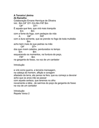 A Terceira Lâmina
Zé Ramalho
Colaboração Ernane Henrique de Oliveira
Intr.: Bm C#° D7+ Em Bm F#7 Bm
       C#°         D7+
É aquela que fere, que virá mais tranquila
        Em       Bm
com a fome do fogo, com pedaços da vida
       A      G#°         F#7
com a dura semente, que se prende no fogo de toda multidão
             Bm
acho bem mais do que pedras na mão
         C#°      D7+
dos que vivem calados, pendurados no tempo
       Em          Bm
esquecendo os momentos, na fundura do poço,
       F#7        Bm
na garganta do fosso, na voz de um cantador

Introdução

e virá como guerra, a terceira mensagem,
na cabeça do homem, aflição e coragem
afastado da terra, ele pensa na fera, que eu começo a devorar
acho que os anos irão se passar
com aquela certeza, que teremos no olho
novamente a idéia , de sairmos do poço da garganta do fosso
na voz de um cantador

Introdução
Repete Verso 2
 