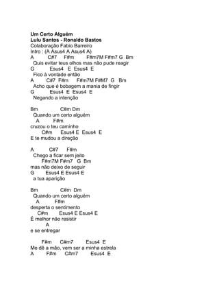 Um Certo Alguém
Lulu Santos - Ronaldo Bastos
Colaboração Fabio Barreiro
Intro : (A Asus4 A Asus4 A)
A        C#7 F#m          F#m7M F#m7 G Bm
  Quis evitar teus olhos mas não pude reagir
G         Esus4 E Esus4 E
  Fico à vontade então
A        C#7 F#m      F#m7M F#M7 G Bm
  Acho que é bobagem a mania de fingir
G         Esus4 E Esus4 E
  Negando a intenção

Bm           C#m Dm
 Quando um certo alguém
   A      F#m
cruzou o teu caminho
     C#m     Esus4 E Esus4 E
E te mudou a direção

A       C#7     F#m
 Chego a ficar sem jeito
     F#m7M F#m7 G Bm
mas não deixo de seguir
G      Esus4 E Esus4 E
 a tua aparição

Bm            C#m Dm
 Quando um certo alguém
   A       F#m
desperta o sentimento
   C#m       Esus4 E Esus4 E
É melhor não resistir
       A
e se entregar

    F#m    C#m7        Esus4 E
Me dê a mão, vem ser a minha estrela
A     F#m     C#m7       Esus4 E
 