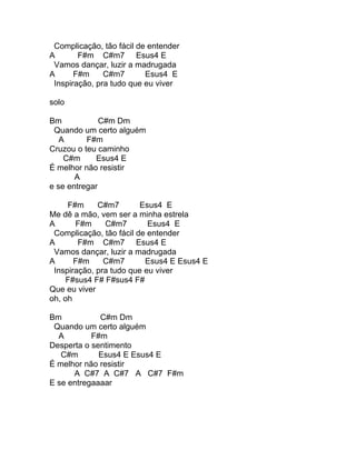 Complicação, tão fácil de entender
A       F#m C#m7 Esus4 E
 Vamos dançar, luzir a madrugada
A      F#m     C#m7       Esus4 E
 Inspiração, pra tudo que eu viver

solo

Bm            C#m Dm
 Quando um certo alguém
   A      F#m
Cruzou o teu caminho
    C#m     Esus4 E
É melhor não resistir
       A
e se entregar

     F#m     C#m7        Esus4 E
Me dê a mão, vem ser a minha estrela
A      F#m     C#m7        Esus4 E
 Complicação, tão fácil de entender
A       F#m C#m7 Esus4 E
 Vamos dançar, luzir a madrugada
A      F#m     C#m7       Esus4 E Esus4 E
 Inspiração, pra tudo que eu viver
     F#sus4 F# F#sus4 F#
Que eu viver
oh, oh

Bm           C#m Dm
 Quando um certo alguém
  A        F#m
Desperta o sentimento
   C#m       Esus4 E Esus4 E
É melhor não resistir
      A C#7 A C#7 A C#7 F#m
E se entregaaaar
 