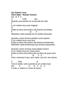 Um Violeiro Toca
Almir Sater - Renato Teixeira
Intr.: G F C
C             C7M           Dm
Quando uma estrela cai no escurão da noite
F
E um violeiro toca suas mágoas
G
Então os olhos dos bichos vão ficando iluminados
F                     G      F
Rebrilham neles estrelas de um sertão enluarado

Quando o amor termina perdido numa esquina
E um violeiro toca a sua sina
Então os olhos dos bichos vão ficando entristecidos
Rebrilham neles lembranças dos amores esquecidos

Quando o amor começa nossa alegria chama
E um violeiro toca em nossa cama
Então os olhos dos bichos são os olhos de quem ama
F                         G    F C
Pois a natureza é isso, sem medo, nem dó, nem drama

C        C7M                     G
Tudo é sertão, tudo é paixão se um violeiro toca
Dm         F            C    G F G C
A viola, o violeiro e o amor se tocam
 