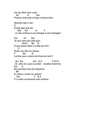 Vai ser dificil sem você
 A4             A       Dm
Porque você está comigo o tempo todo.

Quando vejo o mar
C
Existe algo que diz:
   G/B     Am         G        F
- A vida continua e se entregar é uma bobagem

Em       A7       Dm
Já que você não está aqui,
        Dm/C      Bb G
O que posso fazer é cuidar de mim.
    C
Quero ser feliz ao menos.
F       Bb        G
Lembra que o plano era ficarmos bem?

  Am Em             Am G C            F E4 E
- Ei, olha só o que eu achei: cavalos-marinhos
Em       C
Sei que faço isso pra esquecer
  Bb
Eu deixo a onda me acertar
   Am                F GC
E o vento vai levando tudo embora
 