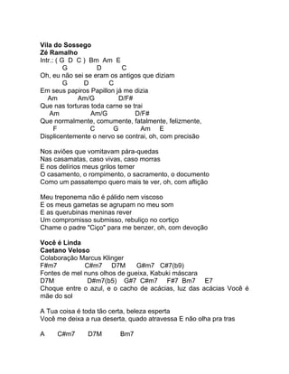 Vila do Sossego
Zé Ramalho
Intr.: ( G D C ) Bm Am E
          G        D       C
Oh, eu não sei se eram os antigos que diziam
          G    D       C
Em seus papiros Papillon já me dizia
   Am        Am/G         D/F#
Que nas torturas toda carne se trai
    Am           Am/G           D/F#
Que normalmente, comumente, fatalmente, felizmente,
      F          C      G         Am E
Displicentemente o nervo se contrai, oh, com precisão

Nos aviões que vomitavam pára-quedas
Nas casamatas, caso vivas, caso morras
E nos delírios meus grilos temer
O casamento, o rompimento, o sacramento, o documento
Como um passatempo quero mais te ver, oh, com aflição

Meu treponema não é pálido nem viscoso
E os meus gametas se agrupam no meu som
E as querubinas meninas rever
Um compromisso submisso, rebuliço no cortiço
Chame o padre "Ciço" para me benzer, oh, com devoção

Você é Linda
Caetano Veloso
Colaboração Marcus Klinger
F#m7          C#m7 D7M         G#m7 C#7(b9)
Fontes de mel nuns olhos de gueixa, Kabuki máscara
D7M            D#m7(b5) G#7 C#m7 F#7 Bm7 E7
Choque entre o azul, e o cacho de acácias, luz das acácias Você é
mãe do sol

A Tua coisa é toda tão certa, beleza esperta
Você me deixa a rua deserta, quado atravessa E não olha pra tras

A    C#m7      D7M        Bm7
 