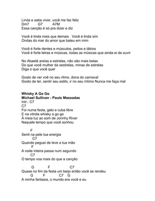 Linda e sabe viver, você me faz feliz
Dm7       G7        A7M
Essa canção é só pra dizer e diz

Você é linda mais que demais Você é linda sim
Ondas do mar do amor que bateu em mim

Você é forte dentes e músculos, peitos e lábios
Você é forte letras e músicas, todas as músicas que ainda ei de ouvir

No Abaeté areias e estrelas, não são mais belas
Do que você mulher da sestrelas, minas de estrelas
Diga o que você quer

Gosto de ver voê no seu ritmo, dona do carnaval
Gosto de ter, sentir seu estilo, ir no seu íntimo Nunca me faça mal


Whisky A Go Go
Michael Sullivan - Paulo Massadas
Intr.: C7
C7
Foi numa festa, gelo e cuba libre
E na vitrola whisky a go go
À meia luz ao som de Jonnhy River
Naquele tempo que você sonhou

      F
Senti na pele tua energia
       C7
Quando peguei de leve a tua mão
      F
A noite inteira passa num segundo
      C7
O tempo voa mais do que a canção

     G          F             C7
Quase no fim da festa um beijo então você se rendeu
     G       F         C7 G
A minha fantasia, o mundo era você e eu
 