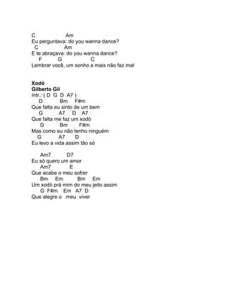 C             Am
Eu perguntava: do you wanna dance?
 C           Am
E te abraçava: do you wanna dance?
   F       G            C
Lembrar você, um sonho a mais não faz mal


Xodó
Gilberto Gil
Intr.: ( D G D A7 )
    D        Bm F#m
Que falta eu sinto de um bem
    G        A7 D A7
Que falta me faz um xodó
     D       Bm      F#m
Mas como eu não tenho ninguém
   G        A7     D
Eu levo a vida assim tão só

   Am7        D7
Eu só quero um amor
   Am7         E
Que acabe o meu sofrer
   Bm Em         Bm Em
Um xodó prá mim do meu jeito assim
   G F#m Em A7 D
Que alegre o meu viver
 