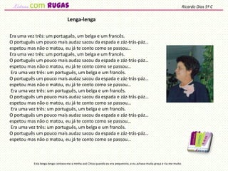 Era uma vez três: um português, um belga e um francês.
O português um pouco mais audaz sacou da espada e záz-trás-páz…
espetou mas não o matou, eu já te conto como se passou…
Era uma vez três: um português, um belga e um francês.
O português um pouco mais audaz sacou da espada e záz-trás-páz…
espetou mas não o matou, eu já te conto como se passou…
Era uma vez três: um português, um belga e um francês.
O português um pouco mais audaz sacou da espada e záz-trás-páz…
espetou mas não o matou, eu já te conto como se passou…
Era uma vez três: um português, um belga e um francês.
O português um pouco mais audaz sacou da espada e záz-trás-páz…
espetou mas não o matou, eu já te conto como se passou…
Era uma vez três: um português, um belga e um francês.
O português um pouco mais audaz sacou da espada e záz-trás-páz…
espetou mas não o matou, eu já te conto como se passou…
Era uma vez três: um português, um belga e um francês.
O português um pouco mais audaz sacou da espada e záz-trás-páz…
espetou mas não o matou, eu já te conto como se passou…
Lenga-lenga
Esta lenga-lenga contava-me a minha avó Chica quando eu era pequenino, e eu achava muita graça e ria-me muito.
Ricardo Dias 5º Ccom rugas
 
