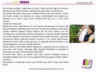 Nos tempos antigos, trabalhava-se muito! Tanto que até logo em crianças
parecia que já eramos velhos; trabalhávamos do nascer ao pôr do sol.
No campo não havia casas com o telhado inteiro nem com portas… Como
não havia sanitas, ou fazíamos as nossas necessidades num penico ou
fazíamos ao ar livre e para haver comida tinha que se ir à vila numa
carroça.
A vida era muito dura.
Depois da minha mãe falecer, fui viver para a vila porque no campo não
havia condições suficientes para se viver. Foi assim que conheci o meu atual
marido, António Joaquim Feijão Sameiro. Ele era meu vizinho e na rua
brincávamos e a partir dos 15 anos começámos a namorar, depois casámos
e tive dois abortos. Mas depois nasceram duas lindas meninas; a primeira
chamava-se Maria Joaquina Serrano Sameiro e era muito dorminhoca.
Deixava-me fazer tudo o que precisava. A segunda chama-se Tânia e era
muito rabugenta, mas com a idade acalmou.
Depois casou a mais velha (Maria Joaquina) e passado mais ou menos um
ano, teve uma menina chamada Cátia Sameiro Pombinho e passados 3
anos nasceu a irmã, Carina Sameiro Pombinho.
A minha filha Tânia´, já casada, teve uma menina chamada Soraia e
passados também três anos, teve a segunda filha que agora é bebé; chama-
se Liliana.
Resumindo e concluindo, tenho uma família que amo e hoje sou muito
feliz!!!
Cátia Pombinho, 5ºB
Esta história foi contada por Maria Bárbara Sameiro de 57 anos
com rugas
 