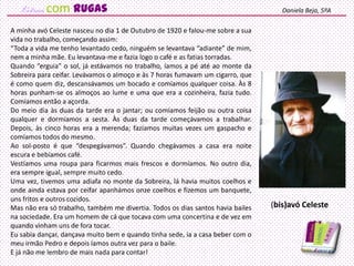 A minha avó Celeste nasceu no dia 1 de Outubro de 1920 e falou-me sobre a sua
vida no trabalho, começando assim:
“Toda a vida me tenho levantado cedo, ninguém se levantava “adiante” de mim,
nem a minha mãe. Eu levantava-me e fazia logo o café e as fatias torradas.
Quando “erguia” o sol, já estávamos no trabalho, íamos a pé até ao monte da
Sobreira para ceifar. Levávamos o almoço e às 7 horas fumavam um cigarro, que
é como quem diz, descansávamos um bocado e comíamos qualquer coisa. Às 8
horas punham-se os almoços ao lume e uma que era a cozinheira, fazia tudo.
Comíamos então a açorda.
Do meio dia às duas da tarde era o jantar; ou comíamos feijão ou outra coisa
qualquer e dormíamos a sesta. Às duas da tarde começávamos a trabalhar.
Depois, às cinco horas era a merenda; fazíamos muitas vezes um gaspacho e
comíamos todos do mesmo.
Ao sol-posto é que “despegávamos”. Quando chegávamos a casa era noite
escura e bebíamos café.
Vestíamos uma roupa para ficarmos mais frescos e dormíamos. No outro dia,
era sempre igual, sempre muito cedo.
Uma vez, tivemos uma adiafa no monte da Sobreira, lá havia muitos coelhos e
onde ainda estava por ceifar apanhámos onze coelhos e fizemos um banquete,
uns fritos e outros cozidos.
Mas não era só trabalho, também me divertia. Todos os dias santos havia bailes
na sociedade. Era um homem de cá que tocava com uma concertina e de vez em
quando vinham uns de fora tocar.
Eu sabia dançar, dançava muito bem e quando tinha sede, ia a casa beber com o
meu irmão Pedro e depois íamos outra vez para o baile.
E já não me lembro de mais nada para contar!
Daniela Beja, 5ºA
(bis)avó Celeste
com rugas
 