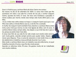 Esta é a história que a senhora Maria de Aires Caeiro me contou:
Ela nasceu no dia 22 de setembro de 1929 e a coisa mais triste que lhe
aconteceu em toda a sua vida foi a morte de seu pai, o senhor Joaquim
Caeiro, quando ela tinha 17 anos. Ele teve uma trombose e passados 3
meses acabou por morrer, tendo este tempo sido muito difícil para a sua
filha.
O seu irmão mais velho estava na tropa e o Joaquim Caeiro quis que a sua
filha mais velha a irmã da Maria casa-se, e ela fez-lhe a vontade.
A mulher do Joaquim Caeiro também ficou doente e a senhora Maria ainda
tinha outra irmã que morreu no dia 2 de Agosto de 2012, com t5 anos. A
senhora Maria tratou sempre dela, mas depois a sua irmã teve de ir para o
lar, porque já podia tratar mais dela.
A coisa mais feliz da sua vida foi ter sido criada num monte onde convivia
com muita gente, estando sempre pronta para ajudar todos. Depois veio
morar para Alqueva. Tirou o curso de costureira e mais tarde tirou o curso
de cabeleireira e trabalhou nessa profissão durante 4 ou 5 anos.
Mais tarde a senhora Maria teve um trabalho novo de enfermeira, no qual
trabalhou durante 23 anos e que lhe deu muito prazer.
Quando se reformou tinha 70 anos. Ela gostou muito de ter trabalhado
com muitos médicos.
Diana, 5º Acom rugas
 