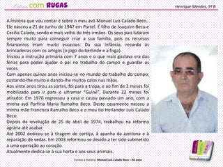 A história que vou contar é sobre o meu avô Manuel Luís Calado Beco.
Ele nasceu a 21 de Junho de 1947 em Portel. É filho de Joaquim Beco e
Cecília Calado, sendo o mais velho de três irmãos. Os seus pais lutaram
sempre muito para conseguir criar a sua família, pois os recursos
financeiros eram muito escassos. Da sua infância, recorda as
brincadeiras com os amigos (o jogo do berlinde e a fisga).
Iniciou a instrução primária com 7 anos e o que mais gostava era das
férias para poder ajudar o pai no trabalho do campo e guardar as
vacas.
Com apenas quinze anos iniciou-se no mundo do trabalho do campo,
custando-lhe muito e dando-lhe muitos calos nas mãos.
Aos vinte anos tirou as sortes, foi para a tropa, e ao fim de 2 meses foi
mobilizado para ir para o ultramar “Guiné”. Durante 22 meses foi
atirador. Em 1970 regressou a casa e casou passado um ano, com a
minha avó Porfíria Maria Ramalho Beco. Deste casamento nasceu a
minha mãe Francisca Ramalho Beco e o meu tio Herlander Luís Calado
Beco.
Depois da revolução de 25 de abril de 1974, trabalhou na reforma
agrária até acabar.
Até 2002 dedicou-se à tiragem de cortiça, à apanha da azeitona e à
reparação de vedas. Em 2003 reformou-se devido a ter sido submetido
a uma operação ao coração.
Atualmente dedica-se à sua horta e aos seus animais.
Henrique Mendes, 5º B
Contou a história: Manuel Luís Calado Beco – 66 anos
com rugas
 
