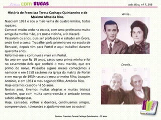 História de Francisca Teresa Cachaço Quintaneiro e de
Máximo Almeida Rico.
Nasci em 1933 e sou a mais velha de quatro irmãos, todos
rapazes.
Comecei muito cedo na escola, com uma professora muito
amiga da minha mãe, era nossa vizinha, a D. Nazaré.
Passaram os anos, quis ser professora e estudei em Évora,
onde tirei o curso. Trabalhei pela primeira vez na escola de
Bencatel, depois vim para Portel e aqui trabalhei durante
quarenta anos.
Reformei-me e continuei a viver em Portel.
No ano em que fiz 19 anos, casou uma prima minha e foi
no casamento dela que conheci o meu marido, que era
primo do noivo. Passados alguns meses começámos a
namorar e em 1958 casámos na igreja da matriz de Portel
e em março de 1959 nasceu o meu primeiro filho, Joaquim
António, e em 1961 o meu segundo filho, António Rico.
Hoje estamos casados há 55 anos.
Nestes anos, tivemos muitas alegrias e muitas tristeza
também, que com muita compreensão e amizade temos
sabido ultrapassar.
Hoje, cansados, velhos e doentes, continuamos amigos,
compreensivos, tolerantes e ajudamo-nos um ao outro!
Inês Rico, nº 7, 5ºB
Contou: Francisca Teresa Cachaço Quintaneiro – 79 anos
Antes…
Depois…
com rugas
 