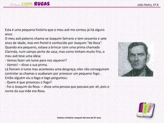 Esta é uma pequena história que o meu avô me contou já há alguns
anos:
O meu avô paterno chama-se Joaquim Serrano e tem sessenta e sete
anos de idade, mas em Portel é conhecido por Joaquim “da Rosa”.
Quando era pequeno, estava a brincar com uma prima chamada
Clarinda, num campo perto de casa, mas como tinham muito frio, o
meu avô teve uma ideia:
- Vamos fazer um lume para nos aquecer?
- Vamos! – disse a sua prima.
Lá fizeram o lume mas aconteceu uma desgraça; eles não conseguiram
controlar as chamas e acabaram por provocar um pequeno fogo.
Então alguém viu o fogo e logo perguntou:
- Quem é que provocou o fogo?
- Foi o Joaquim da Rosa. – disse uma pessoa que passava por ali, pois o
nome da sua mãe era Rosa.
João Pedro, 5º A
Contou a história: Joaquim Serrano de 67 anos
com rugas
 
