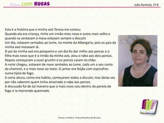 Esta é a história que a minha avó Teresa me contou:
Quando ela era criança, tinha um irmão mais novo e outro mais velho e
quando se sentavam à mesa estavam sempre a discutir.
Um dia, estavam sentados ao lume, no monte da Albergaria, pois os pais da
minha avó moravam lá.
O pai da minha avó era porqueiro e um dia foi dar milho aos porcos e o
filho mais novo que é o irmão da minha avó, atou o rabo aos dois porcos.
Depois começaram a ouvir grunhir e os porcos caiam no chão.
A noite chegou, estavam de novo sentados ao lume, cada um a seu canto
da chaminé, e o mais novo ao meio. O jantar era feijão com espinafres
numa tijela de fogo.
A certa altura, como era habito, começaram todos a discutir, mas desta vez
por não saberem quem tinha amarrado o rabo aos porcos.
A discussão foi de tal maneira que o mais novo caiu dentro da panela de
fogo e ia morrendo queimado.
João Ranhola, 5º B
Contou a história: Teresa Navalhas de 66 anos
com rugas
 