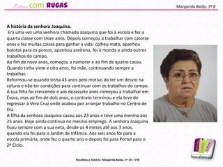 A história da senhora Joaquina.
Era uma vez uma senhora chamada Joaquina que foi à escola e fez a
quarta classe com treze anos. Depois começou a trabalhar com catorze
anos e fez muitas coisas para ganhar a vida: colheu mato, apanhou
bolotas para os porcos, apanhou azeitona, foi à monda e ainda outros
trabalhos do campo.
Ao fim de nove anos, começou a namorar e ao fim de quatro casou.
Quando tinha vinte e oito anos, foi mãe, continuando sempre a
trabalhar.
Reformou-se quando tinha 43 anos pelo motivo de ter um desvio na
coluna e não ter condições para continuar com os trabalhos do campo.
A sua filha foi crescendo e aos dezassete anos começou a trabalhar em
Évora, mas ao fim de dois anos, o contrato terminou e ela teve de
regressar à Vera Cruz onde acabou por arranjar trabalho no Centro de
Dia.
A filha da senhora Joaquina casou aos 23 anos e teve uma menina aos
25 anos. Hoje ainda continua no mesmo emprego. A senhora Joaquina
ficou sempre com a sua neta, desde os 4 meses até aos 3 anos,
quando ela foi para o Jardim de Infância. Aos seis anos foi para a
escola primária, onde fez o quarto ano e depois foi para Portel para o
2º Ciclo.
Margarida Baião, 5º B
Recolheu a história: Margarida Baião, nº 14 – 5ºB
com rugas
 