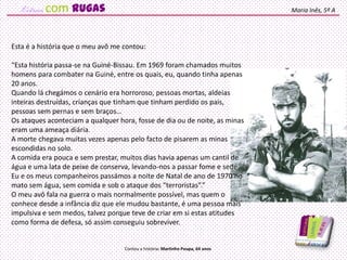 Esta é a história que o meu avô me contou:
“Esta história passa-se na Guiné-Bissau. Em 1969 foram chamados muitos
homens para combater na Guiné, entre os quais, eu, quando tinha apenas
20 anos.
Quando lá chegámos o cenário era horroroso, pessoas mortas, aldeias
inteiras destruídas, crianças que tinham que tinham perdido os pais,
pessoas sem pernas e sem braços…
Os ataques aconteciam a qualquer hora, fosse de dia ou de noite, as minas
eram uma ameaça diária.
A morte chegava muitas vezes apenas pelo facto de pisarem as minas
escondidas no solo.
A comida era pouca e sem prestar, muitos dias havia apenas um cantil de
água e uma lata de peixe de conserva, levando-nos a passar fome e sede.
Eu e os meus companheiros passámos a noite de Natal de ano de 1970 no
mato sem água, sem comida e sob o ataque dos “terroristas”.”
O meu avô fala na guerra o mais normalmente possível, mas quem o
conhece desde a infância diz que ele mudou bastante, é uma pessoa mais
impulsiva e sem medos, talvez porque teve de criar em si estas atitudes
como forma de defesa, só assim conseguiu sobreviver.
Maria Inês, 5º A
Contou a história: Martinho Poupa, 64 anos
com rugas
 
