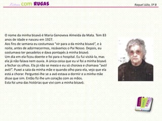 O nome da minha bisavó é Maria Genoveva Almeida da Mata. Tem 83
anos de idade e nasceu em 1927.
Aos fins de semana eu costumava “vir para a da minha bisavó”, e à
noite, antes de adormecermos, rezávamos o Pai Nosso. Depois, eu
costumava ter pesadelos e dava pontapés à minha bisavó.
Um dia em ela ficou doente e foi para o hospital. Eu fui visitá-la, mas
ela já não falava nem ouvia. A única coisa que eu vi foi a minha bisavó
a fechar os olhos. Ela já não se mexia e eu só chorava e chamava “avó!
avó!”. Puxei a saia da minha mãe e quando olho para ela, vejo que ela
está a chorar. Perguntei-lhe se a avó estava a dormir e a minha mãe
disse que sim. Então fiz-lhe um coração com as mãos.
Esta foi uma das histórias que vivi com a minha bisavó.
Raquel Júlio, 5º Bcom rugas
 