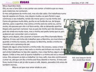 Meus Queridos Avós
Olá, eu sou a Sara Góis e vou contar-vos contar a história que os meus
avós maternos me contaram.
O meu avô gostava da minha avó, mas ela não sabia. Ele trabalhava numa
loja de sapatos em Évora, mas depois mudou-se para Portel e aqui
continuou o seu trabalho, tendo ido morar para a rua da minha avó.
Como ele gostava muito dela, punha-se ao fundo da rua, de braços
abertos, para a apanhar, mas como a minha avó era como eu, corria
muito, ela passava por ele e só fazia vento, não se deixando apanhar.
Depois eles queriam namorar mas os pais da minha avó não deixavam,
pois ela ainda era muito nova, mas a minha avó pediu tanto que os pais
acabaram por concordar com o namoro.
Alguns anos depois, eles casaram e tiveram uma filha chamada Maria
Adelina. O meu avô tinha ido trabalhar para a Marinha, era marinheiro e
quando a minha tia nasceu, ele estava na Marinha, tendo a minha tia
crescido sem a presença do pai.
Depois de alguns anos tiveram a minha mãe. Ela cresceu, casou e teve
filhos. Mas o amor que o meu avô e a minha avó tinham era muito. O meu
avô ainda trabalhava na loja dos sapatos, mas a loja fechou alguns anos
depois. Então o meu avô só queria trabalhar e a minha avó era a mesma
coisa. Eles estavam os dois a trabalhar no meu café, mas eles continuavam
a amar-se, até que um dia a minha avó ficou doente e morreu. O meu avô
ficou muito triste e até já não ia para o café, depois, passados três anos ele
também morreu.
Mas eu sei que esse amor ainda os une.
Sara Gois, nº 18 – 5ºB
Avô: José Joaquim Varela
Avó: Josefa Rosa Varela
com rugas
 