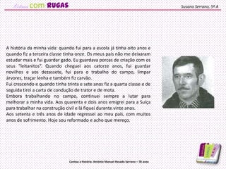 A história da minha vida: quando fui para a escola já tinha oito anos e
quando fiz a terceira classe tinha onze. Os meus pais não me deixaram
estudar mais e fui guardar gado. Eu guardava porcas de criação com os
seus “leitanitos”. Quando cheguei aos catorze anos, fui guardar
novilhos e aos dezassete, fui para o trabalho do campo, limpar
árvores, traçar lenha e também fiz carvão.
Fui crescendo e quando tinha trinta e sete anos fiz a quarta classe e de
seguida tirei a carta de condução de trator e de mota.
Embora trabalhando no campo, continuei sempre a lutar para
melhorar a minha vida. Aos quarenta e dois anos emigrei para a Suíça
para trabalhar na construção civil e lá fiquei durante vinte anos.
Aos setenta e três anos de idade regressei ao meu país, com muitos
anos de sofrimento. Hoje sou reformado e acho que mereço.
Susana Serrano, 5º A
Contou a história: António Manuel Rosado Serrano – 78 anos
com rugas
 