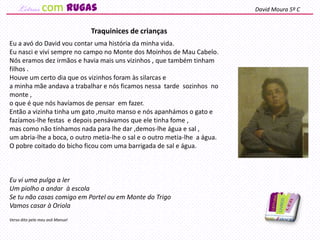 Eu a avó do David vou contar uma história da minha vida.
Eu nasci e vivi sempre no campo no Monte dos Moinhos de Mau Cabelo.
Nós eramos dez irmãos e havia mais uns vizinhos , que também tinham
filhos .
Houve um certo dia que os vizinhos foram às silarcas e
a minha mãe andava a trabalhar e nós ficamos nessa tarde sozinhos no
monte ,
o que é que nós havíamos de pensar em fazer.
Então a vizinha tinha um gato ,muito manso e nós apanhámos o gato e
fazíamos-lhe festas e depois pensávamos que ele tinha fome ,
mas como não tínhamos nada para lhe dar ,demos-lhe água e sal ,
um abria-lhe a boca, o outro metia-lhe o sal e o outro metia-lhe a água.
O pobre coitado do bicho ficou com uma barrigada de sal e água.
Eu vi uma pulga a ler
Um piolho a andar à escola
Se tu não casas comigo em Portel ou em Monte do Trigo
Vamos casar à Oriola
Verso dito pelo meu avô Manuel
Traquinices de crianças
David Moura 5º Ccom rugas
 