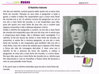 Um dia um ratinho, curioso queria saber quem era a coisa mais
forte do mundo. Passava os seus dias a perguntar a toda a
gente, e todos e todos lhe respondiam que a coisa mais forte
do mundo era o sol. O ratinho curioso foi perguntar ao sol se
era ele o mais forte do mundo, e o sol respondeu que não,
para ele quem era mais forte do que ele, era a nuvem que
tapava e escondia e não o deixava aquecer a terra.
Então o ratinho foi perguntar a nuvem, se era ela a mais forte
do mundo ela respondeu que não era ela mas sim o vento que
a empurrava para longe, não a deixava estar sossegada. E o
ratinho, lá foi em busca do vento o mais forte do mundo, ao
encontrar o vento fez a mesma pergunta, se era ele o mais
forte do mundo, e ele respondeu que também não era ele o
mais forte, mas sim a torre do castelo que o tapava e lhe tirava
a força ele não do conseguia derrubar. E mais uma vez o
ratinho lá foi a procura da torre do castelo, e voltou a
perguntar se érea ela a mais forte do mundo, e a torre disse-
lhe que não, que era o mais forte do mundo era o, ratinho que
lhe esburacava e ruía as muralhas e ficava cheia de buracos e
com as suas paredes mais fracas.
E foi assim que o ratinho entendeu que era ele o mais forte do
mundo.
O Ratinho Valente
Esta história foi me contada pelo meu pai, que a ouviu do avo materno com quem passava os dias e as noites durante
algum tempo a guardar porcos num monte.
Gabriel 5º C
O meu avô
com rugas
 