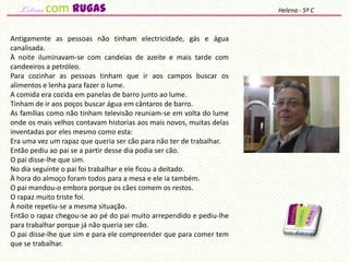 Antigamente as pessoas não tinham electricidade, gás e água
canalisada.
À noite iluminavam-se com candeias de azeite e mais tarde com
candeeiros a petróleo.
Para cozinhar as pessoas tinham que ir aos campos buscar os
alimentos e lenha para fazer o lume.
A comida era cozida em panelas de barro junto ao lume.
Tinham de ir aos poços buscar água em cântaros de barro.
As famílias como não tinham televisão reuniam-se em volta do lume
onde os mais velhos contavam historias aos mais novos, muitas delas
inventadas por eles mesmo como esta:
Era uma vez um rapaz que queria ser cão para não ter de trabalhar.
Então pediu ao pai se a partir desse dia podia ser cão.
O pai disse-lhe que sim.
No dia seguinte o pai foi trabalhar e ele ficou a deitado.
À hora do almoço foram todos para a mesa e ele ia também.
O pai mandou-o embora porque os cães comem os restos.
O rapaz muito triste foi.
À noite repetiu-se a mesma situação.
Então o rapaz chegou-se ao pé do pai muito arrependido e pediu-lhe
para trabalhar porque já não queria ser cão.
O pai disse-lhe que sim e para ele compreender que para comer tem
que se trabalhar.
Helena - 5º Ccom rugas
 