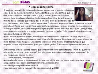 A lenda da costureirinha dizia que havia uma menina que era muito pobrezinha
e que o pai e a mãe dela morreram num acidente. Depois uma senhora que era
da rua dessa menina, teve pena dela, já que, a menina era muito boazinha,
passava fome e andava mal vestida. Então essa senhora disse à menina para a
menina ir para sua casa que cuidava dela e em troca disso ela ajudava na lida da
casa, arrumava a casa, fazia a comida e costurava. Então todas as pessoas da rua diziam que ela era
muito boazinha, só que essa senhora que a acolheu explorava a menina. Um dia a menina adoeceu e
acabou por morrer, tinha uma doença muito grave que na altura ainda não havia cura. Como já disse,
a menina costurava muito lá em cima, no andar de cima, no sótão. Tinha uma máquina de costura e
fazia as costuras para a família.
No dia em que a menina morreu, houve uma vizinha que ouviu a menina a costurar, depois da
menina já ter morrido continuavam a ouvir o barulho da máquina de costura e da tesoura a bater na
mesa de madeira da máquina. Então conta-se que isso era a menina a fazer costura para que
ninguém mais se esquecesse dela, para que a presença dela ficasse sempre presente nas pessoas.
A minha mãe conta a seguinte historia que também tem haver com esta lenda : Num dia quando a
minha mãe estava em casa com o avô dela ele estava muito doente ele começou a ouvir o só de
uma maquina de costura e a dizer :
- Costureirinha , costureirinha……..
A minha família estava lá e mandou sair do quarto a minha mãe, ela estava muito assustada , mas
não percebia o que estava acontecer ela tinha apenas seis anos !
Passado alguns segundos ele morreu !!
É por isso que a palavra costureirinha esta associada á MORTE!
A lenda da costureirinha
Inês Aniceto5º Ccom rugas
 