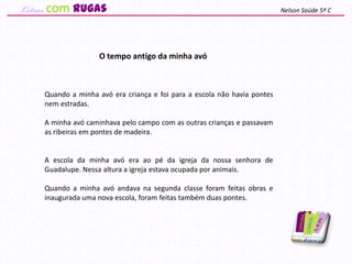 Quando a minha avó era criança e foi para a escola não havia pontes
nem estradas.
A minha avó caminhava pelo campo com as outras crianças e passavam
as ribeiras em pontes de madeira.
A escola da minha avó era ao pé da igreja da nossa senhora de
Guadalupe. Nessa altura a igreja estava ocupada por animais.
Quando a minha avó andava na segunda classe foram feitas obras e
inaugurada uma nova escola, foram feitas também duas pontes.
O tempo antigo da minha avó
Nelson Saúde 5º Ccom rugas
 