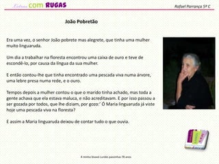Era uma vez, o senhor João pobrete mas alegrete, que tinha uma mulher
muito linguaruda.
Um dia a trabalhar na floresta encontrou uma caixa de ouro e teve de
escondê-lo, por causa da língua da sua mulher.
E então contou-lhe que tinha encontrado uma pescada viva numa árvore,
uma lebre presa numa rede, e o ouro.
Tempos depois a mulher contou o que o marido tinha achado, mas toda a
gente achava que ela estava maluca, e não acreditavam. E por isso passou a
ser gozada por todos, que lhe diziam, por gozo:’ Ó Maria linguaruda já viste
hoje uma pescada viva na floresta?
E assim a Maria linguaruda deixou de contar tudo o que ouvia.
João Pobretão
A minha bisavó Lurdes passinhas 78 anos
Rafael Parrança 5º Ccom rugas
 