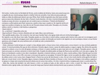 Há muitos, muitos anos na Herdade do Pernes, junto á aldeia da Amieira, havia uma vacaria que era
o orgulho do seu moiral porque davam o melhor leite do concelho. Esse leite era procurado por
todas as mães da aldeia para darem aos seus filhos. Num Verão de grande seca não havia comida
para as vacas elas deixaram de dar leite e ficaram muito doentes. Um dia o moiral já desesperado
mudou as vacas de zona e ao passar por um outeiro que se chamava o “Outeiro da Giesteira”,
começou a colher giesta para fazer vassouras e pedia a deus que o ajuda-se. De repente sentiu um
sopro ao ouvido e arrepiou-se, mas não era de frio pois estava muito calor. Passados uns minutos
voltou a sentir o mesmo e não hesitou e perguntou:
-Quem está aí?
-Eu…a senhora!- respondeu uma voz.
-Qual senhora?- Disse o moiral, olhando sem ver nada. Mas a voz continuou:
-Tens pedido ajuda a deus. Ele cumprirá, mas tens que mandar fazer uma igreja neste sitio em minha homenagem.
De repente a voz não disse mais nada. Passados quatro ou cinco dias o moiral voltou a passar pelo mesmo sitio, para ver se conseguia ouvir
a mesma voz, como não conseguia ouvir nada começou a andar em direcção ao monte e de repente um sino começou a tocar a á sua frente
apareceu uma imagem de uma senhora com um bebé ao colo a amamentá-lo.
A senhora disse:
- Estás a demorar muito tempo em cumprir o meu desejo assim a chuva nunca mais começa para a erva crescer e os teus animais poderem
comer. O moiral prometeu-lhe que já não ia demorar. Durante alguns meses o povo da aldeia ajudou a erguer a igreja. No ultimo dia quando
estavam a colocar a cruz no cimo da igreja começou a chover e o povo recolheu-se para rezar pois era um milagre. Passados pouco s dias já
havia erva para os animais comerem e terem bom leite. O padre da aldeia pediu ao bispo de Évora uma santinha e um sino para a igreja. De
Évora só mandaram a santa o sino não o mandaram. Quando o maioral colocou a santa no altar, a santa voltou a falar. Dizendo que na sé de
Évora havia um sino, o sino nº8 e era esse o sino que ela queria na sua igreja. O maioral foi logo a correr ao padre da aldeia. Alguns homens
da aldeia como o sino nunca mais chegava foram a Évora nos carros de bois buscar o sino. Era um sino muito bonito vinha gente de todo o
lado ver e ouvir tocar o sino. Passados alguns messes o bispo de Évora mandou vir buscar o sino. Como por milagre o sino voltou a aparecer
na igreja e o bispo veio novamente buscá-lo desta vez já nunca mais voltou. Um dia o maioral entrou na igreja para rezar e a santa disse-lhe:
- Mais dia, menos dia também me vêm buscar a mim e aí acaba-se tudo, já não volto eu nem o sino, e assim foi. Hoje no outeiro da
Giesteira está a igreja caída, isto tudo por causa da inveja que tiveram deste acontecimento que se passou na Amieira.
Morte Tirana
Rafaela Berjano 5º Ccom rugas
 