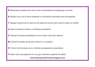 www.lospequesdemicole.blogspot.com
R: Moviendo los dedos de la mano como si estuviésemos dándole gas a la moto.
S: Dibujar una s con la mano haciendo un movimiento ondulante como de serpiente.
T: Golpear la palma de la mano con los dedos de la otra mano como si fuese un martillo.
U: Subir los brazos e imitar a un fantasma asustando.
V: Colocar los brazos extendidos en cruz y hacer como que volamos.
W: Colocar los dedos de las dos manos en v y juntarlas.
X: Formar con los brazos una x mientras los golpeamos suavemente.
Y: Hacer como que jugamos con un yoyo, subiendo y bajando los dedos.
 
