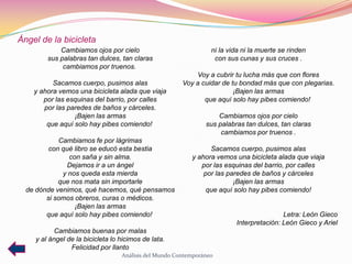 Ángel de la bicicleta
            Cambiamos ojos por cielo                             ni la vida ni la muerte se rinden
        sus palabras tan dulces, tan claras                       con sus cunas y sus cruces .
             cambiamos por truenos.
                                                           Voy a cubrir tu lucha más que con flores
          Sacamos cuerpo, pusimos alas                 Voy a cuidar de tu bondad más que con plegarias.
    y ahora vemos una bicicleta alada que viaja                         ¡Bajen las armas
       por las esquinas del barrio, por calles                que aquí solo hay pibes comiendo!
       por las paredes de baños y cárceles.
                 ¡Bajen las armas                                  Cambiamos ojos por cielo
        que aquí solo hay pibes comiendo!                      sus palabras tan dulces, tan claras
                                                                    cambiamos por truenos .
            Cambiamos fe por lágrimas
         con qué libro se educó esta bestia                     Sacamos cuerpo, pusimos alas
               con saña y sin alma.                       y ahora vemos una bicicleta alada que viaja
               Dejamos ir a un ángel                         por las esquinas del barrio, por calles
             y nos queda esta mierda                          por las paredes de baños y cárceles
            que nos mata sin importarle                                 ¡Bajen las armas
  de dónde venimos, qué hacemos, qué pensamos                  que aquí solo hay pibes comiendo!
        si somos obreros, curas o médicos.
                 ¡Bajen las armas
        que aquí solo hay pibes comiendo!                                                Letra: León Gieco
                                                                         Interpretación: León Gieco y Ariel
           Cambiamos buenas por malas
    y al ángel de la bicicleta lo hicimos de lata.
                Felicidad por llanto
                                  Análisis del Mundo Contemporáneo
 