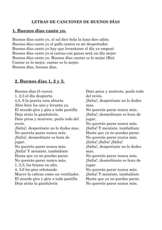 LETRAS DE CANCIONES DE BUENOS DÍAS

1. Buenos días canto yo.
Buenos días canto yo, el sol dice hola la luna dice adiós.
Bu...