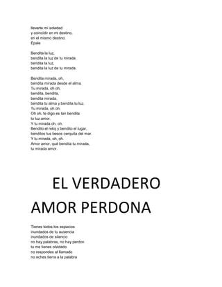llevarte mi soledad
y coincidir en mi destino,
en el mismo destino.
Épale

Bendita la luz,
bendita la luz de tu mirada
bendita la luz,
bendita la luz de tu mirada.

Bendita mirada, oh,
bendita mirada desde el alma.
Tu mirada, oh oh,
bendita, bendita,
bendita mirada,
bendita tu alma y bendita tu luz.
Tu mirada, oh oh.
Oh oh, te digo es tan bendita
tu luz amor.
Y tu mirada oh, oh.
Bendito el reloj y bendito el lugar,
benditos tus besos cerquita del mar.
Y tu mirada, oh, oh.
Amor amor, qué bendita tu mirada,
tu mirada amor.




  EL VERDADERO
AMOR PERDONA
Tienes todos los espacios
inundados de tu ausencia
inundados de silencio
no hay palabras, no hay perdon
tu me tienes olvidado
no respondes al llamado
no eches tierra a la palabra
 