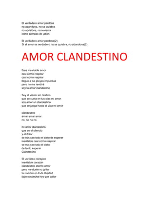 El verdadero amor perdona
no abandona, no se quiebra
no aprisiona, no revienta
como pompas de jabon

El verdadero amor perdona(2)
Si el amor es verdadero no se quiebra, no abandona(2)




AMOR CLANDESTINO
Eres inevitable amor
casi como respirar
casi como respirar
llegue a tus playas impuntual
pero no me rendiré
soy tu amor clandestino

Soy el viento sin destino
que se cuela en tus olas mi amor
soy amor un clandestino
que se juega hasta al vida mi amor

clandestino
amar amar amor
no, no no no

mi amor clandestino
que en el silencio
y el dolor
se nos cae todo el cielo de esperar
inevitable casi como respirar
se nos cae todo el cielo
de tanto esperar
Clandestino

El universo conspiró
inevitable corazón
clandestino eterno amor
pero me duele no gritar
tu nombre en toda libertad
bajo sospecha hay que callar
 