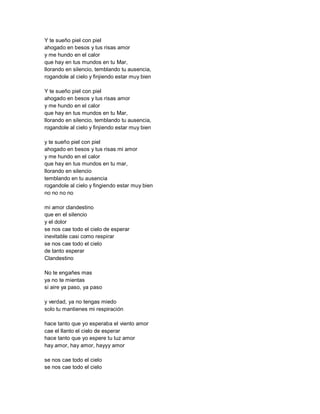 Y te sueño piel con piel
ahogado en besos y tus risas amor
y me hundo en el calor
que hay en tus mundos en tu Mar,
llorando en silencio, temblando tu ausencia,
rogandole al cielo y finjiendo estar muy bien

Y te sueño piel con piel
ahogado en besos y tus risas amor
y me hundo en el calor
que hay en tus mundos en tu Mar,
llorando en silencio, temblando tu ausencia,
rogandole al cielo y finjiendo estar muy bien

y te sueño piel con piel
ahogado en besos y tus risas mi amor
y me hundo en el calor
que hay en tus mundos en tu mar,
llorando en silencio
temblando en tu ausencia
rogandole al cielo y fingiendo estar muy bien
no no no no

mi amor clandestino
que en el silencio
y el dolor
se nos cae todo el cielo de esperar
inevitable casi como respirar
se nos cae todo el cielo
de tanto esperar
Clandestino

No te engañes mas
ya no te mientas
si aire ya paso, ya paso

y verdad, ya no tengas miedo
solo tu mantienes mi respiración

hace tanto que yo esperaba el viento amor
cae el llanto el cielo de esperar
hace tanto que yo espere tu luz amor
hay amor, hay amor, hayyy amor

se nos cae todo el cielo
se nos cae todo el cielo
 