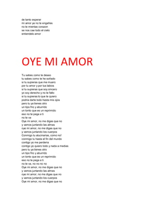de tanto esperar
mi amor ya no te engañes
no te mientas corazon
se nos cae todo el cielo
entiendelo amor




OYE MI AMOR
Tu sabes como te deseo
tu sabes como te he soñado
si tu supieras que me muero
por tu amor y por tus labios
si tu supieras que soy sincero
yo soy derecho y no te fallo
si tu supieras lo que te quiero
podria darte todo hasta mis ojos
pero tu ya tienes otro
un tipo frio y aburrido
un tonto que es un reprimido
eso no te pega a ti
no te va
Oye mi amor, no me digas que no
y vamos juntando las almas
oye mi amor, no me digas que no
y vamos juntando los cuerpos
Conmigo tu alucinarias, como no!
conmigo tu hasta el fin del mundo
contigo yo me perderia
contigo yo quiero todo y nada a medias
pero tu ya tienes otro
un tipo frio y aburrido
un tonto que es un reprimido
eso no te pega a ti
no te va, no no no no
Oye mi amor, no me digas que no
y vamos juntando las almas
oye mi amor, no me digas que no
y vamos juntando los cuerpos
Oye mi amor, no me digas que no
 