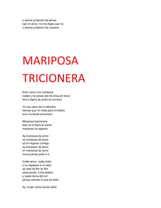 y vamos juntando las almas
oye mi amor, no me digas que no
y vamos juntando los cuerpos




MARIPOSA
TRICIONERA
Eres como una mariposa
vuelas y te posas vas de boca en boca
facil y ligera de quien te provoca

Yo soy raton de tu ratonera
trampa que no mata pero no libera
vivo muriendo prisionero

Mariposa traicionera
todo se lo lleva el viento
mariposa no regreso

Ay,mariposa de amor,
mi mariposa de amor
ya no regreso contigo
ay,mariposa de amor,
mi mariposa de amor
nunca jamas justo a ti

Vuela amor, vuela dolor
y no regreses a un lado
ya vete de flor en flor
seduciendo, a los pistilos
y vuela cerca del sol
pa'que sientas lo que es dolor

Ay, mujer como haces daño
 