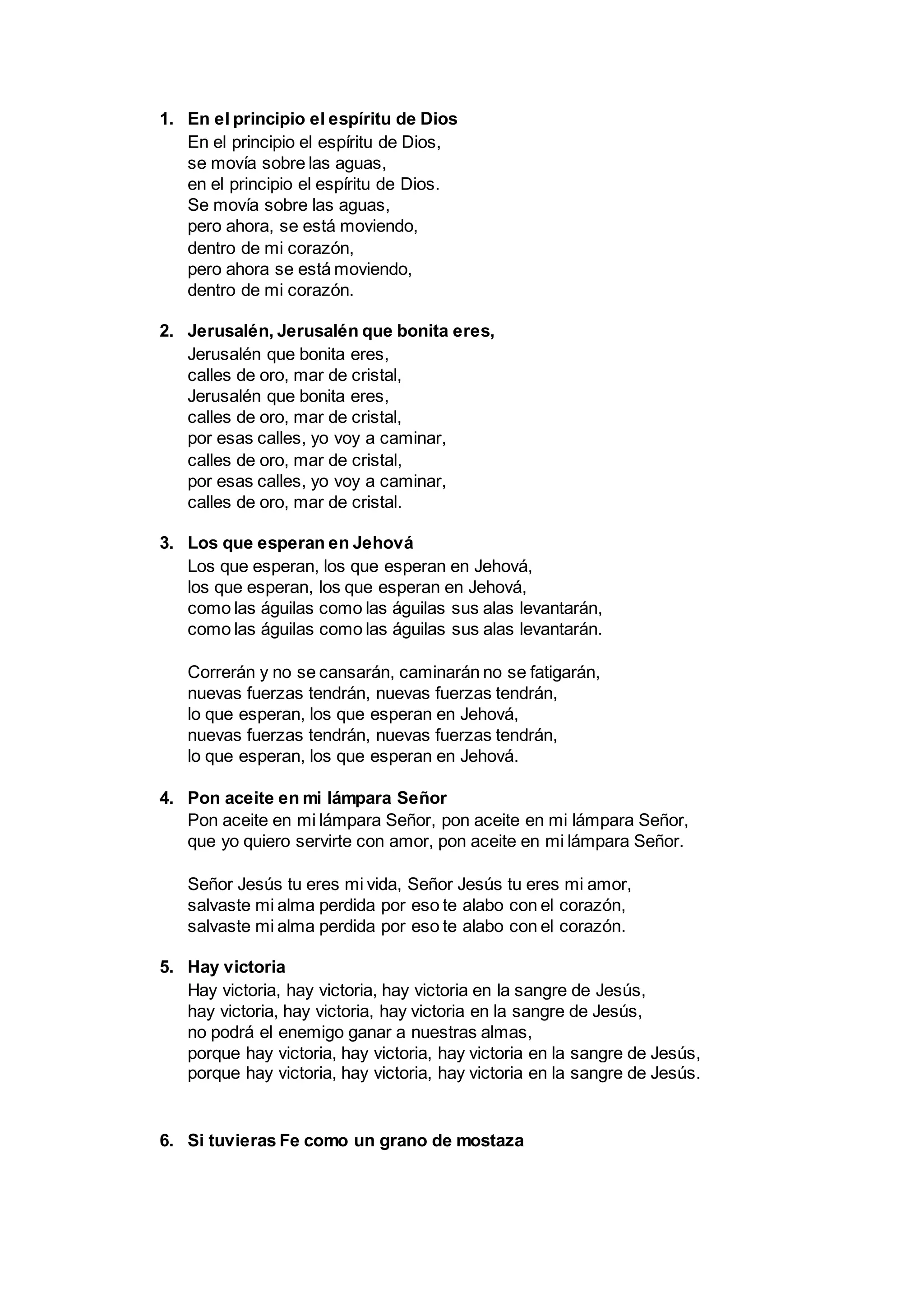 1. En el principio el espíritu de Dios
En el principio el espíritu de Dios,
se movía sobre las aguas,
en el principio el espíritu de Dios.
Se movía sobre las aguas,
pero ahora, se está moviendo,
dentro de mi corazón,
pero ahora se está moviendo,
dentro de mi corazón.
2. Jerusalén, Jerusalén que bonita eres,
Jerusalén que bonita eres,
calles de oro, mar de cristal,
Jerusalén que bonita eres,
calles de oro, mar de cristal,
por esas calles, yo voy a caminar,
calles de oro, mar de cristal,
por esas calles, yo voy a caminar,
calles de oro, mar de cristal.
3. Los que esperan en Jehová
Los que esperan, los que esperan en Jehová,
los que esperan, los que esperan en Jehová,
como las águilas como las águilas sus alas levantarán,
como las águilas como las águilas sus alas levantarán.
Correrán y no se cansarán, caminarán no se fatigarán,
nuevas fuerzas tendrán, nuevas fuerzas tendrán,
lo que esperan, los que esperan en Jehová,
nuevas fuerzas tendrán, nuevas fuerzas tendrán,
lo que esperan, los que esperan en Jehová.
4. Pon aceite en mi lámpara Señor
Pon aceite en mi lámpara Señor, pon aceite en mi lámpara Señor,
que yo quiero servirte con amor, pon aceite en mi lámpara Señor.
Señor Jesús tu eres mi vida, Señor Jesús tu eres mi amor,
salvaste mi alma perdida por eso te alabo con el corazón,
salvaste mi alma perdida por eso te alabo con el corazón.
5. Hay victoria
Hay victoria, hay victoria, hay victoria en la sangre de Jesús,
hay victoria, hay victoria, hay victoria en la sangre de Jesús,
no podrá el enemigo ganar a nuestras almas,
porque hay victoria, hay victoria, hay victoria en la sangre de Jesús,
porque hay victoria, hay victoria, hay victoria en la sangre de Jesús.
6. Si tuvieras Fe como un grano de mostaza
 