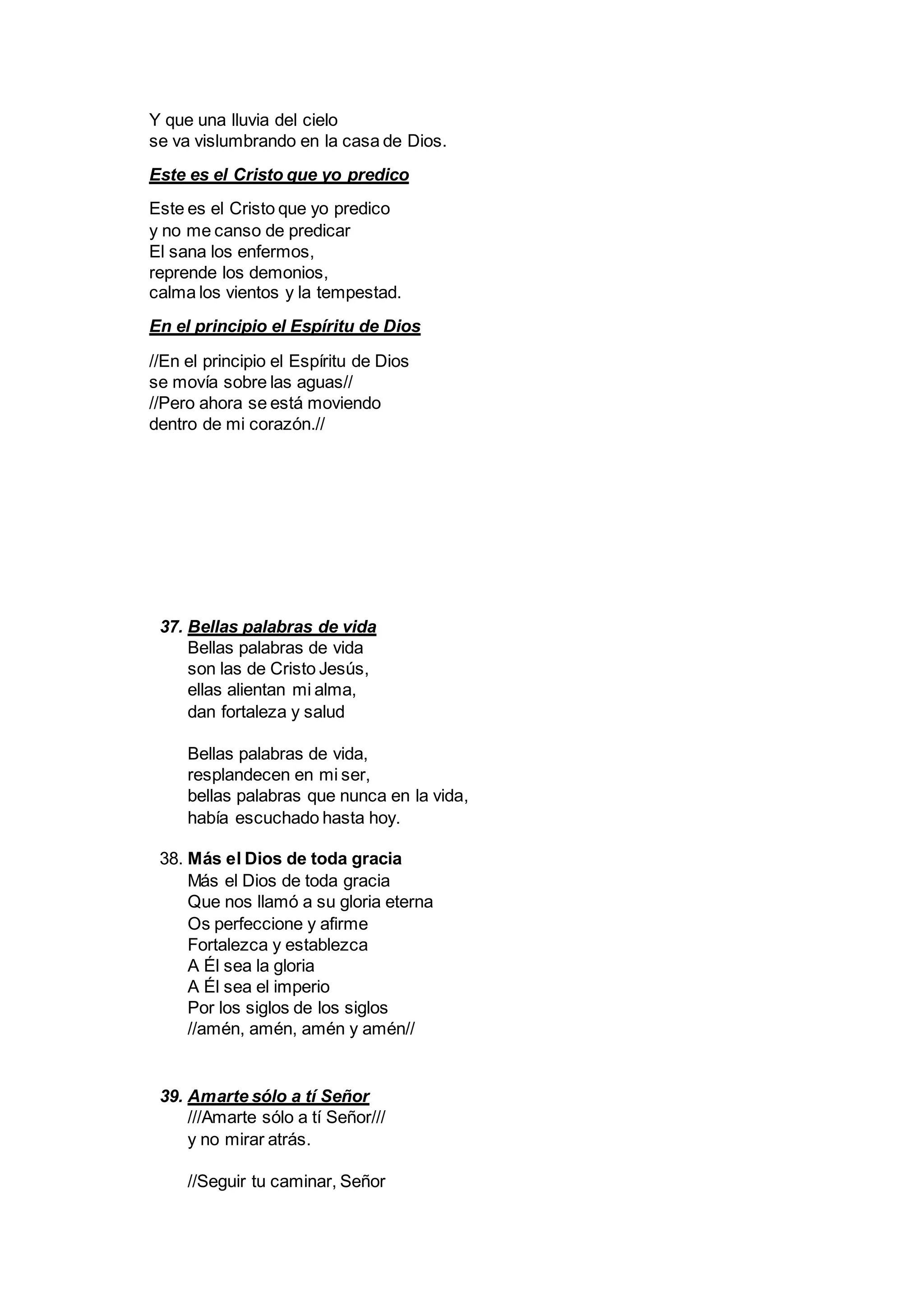 Y que una lluvia del cielo
se va vislumbrando en la casa de Dios.
Este es el Cristo que yo predico
Este es el Cristo que yo predico
y no me canso de predicar
El sana los enfermos,
reprende los demonios,
calma los vientos y la tempestad.
En el principio el Espíritu de Dios
//En el principio el Espíritu de Dios
se movía sobre las aguas//
//Pero ahora se está moviendo
dentro de mi corazón.//
37. Bellas palabras de vida
Bellas palabras de vida
son las de Cristo Jesús,
ellas alientan mi alma,
dan fortaleza y salud
Bellas palabras de vida,
resplandecen en mi ser,
bellas palabras que nunca en la vida,
había escuchado hasta hoy.
38. Más el Dios de toda gracia
Más el Dios de toda gracia
Que nos llamó a su gloria eterna
Os perfeccione y afirme
Fortalezca y establezca
A Él sea la gloria
A Él sea el imperio
Por los siglos de los siglos
//amén, amén, amén y amén//
39. Amarte sólo a tí Señor
///Amarte sólo a tí Señor///
y no mirar atrás.
//Seguir tu caminar, Señor
 