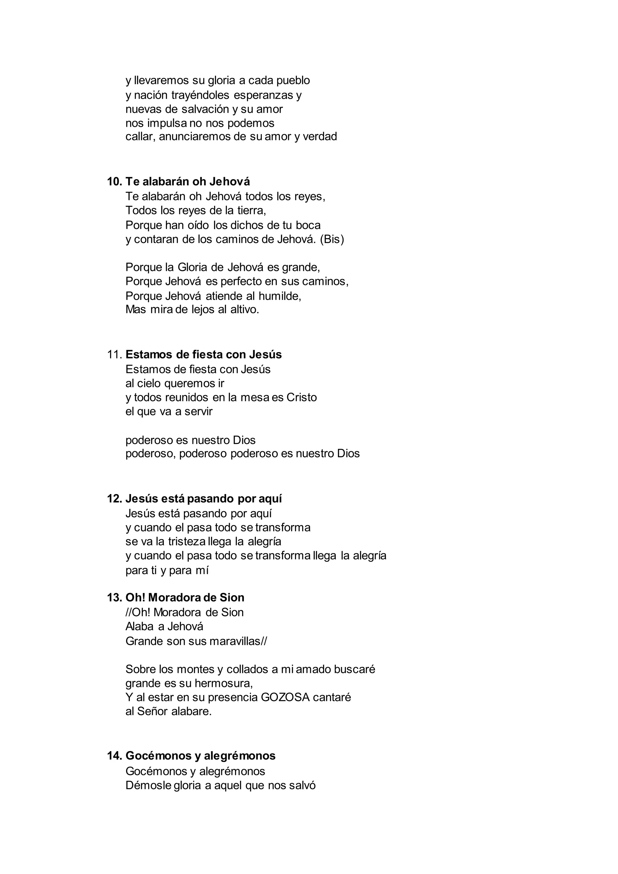 y llevaremos su gloria a cada pueblo
y nación trayéndoles esperanzas y
nuevas de salvación y su amor
nos impulsa no nos podemos
callar, anunciaremos de su amor y verdad
10. Te alabarán oh Jehová
Te alabarán oh Jehová todos los reyes,
Todos los reyes de la tierra,
Porque han oído los dichos de tu boca
y contaran de los caminos de Jehová. (Bis)
Porque la Gloria de Jehová es grande,
Porque Jehová es perfecto en sus caminos,
Porque Jehová atiende al humilde,
Mas mira de lejos al altivo.
11. Estamos de fiesta con Jesús
Estamos de fiesta con Jesús
al cielo queremos ir
y todos reunidos en la mesa es Cristo
el que va a servir
poderoso es nuestro Dios
poderoso, poderoso poderoso es nuestro Dios
12. Jesús está pasando por aquí
Jesús está pasando por aquí
y cuando el pasa todo se transforma
se va la tristeza llega la alegría
y cuando el pasa todo se transforma llega la alegría
para ti y para mí
13. Oh! Moradora de Sion
//Oh! Moradora de Sion
Alaba a Jehová
Grande son sus maravillas//
Sobre los montes y collados a mi amado buscaré
grande es su hermosura,
Y al estar en su presencia GOZOSA cantaré
al Señor alabare.
14. Gocémonos y alegrémonos
Gocémonos y alegrémonos
Démosle gloria a aquel que nos salvó
 