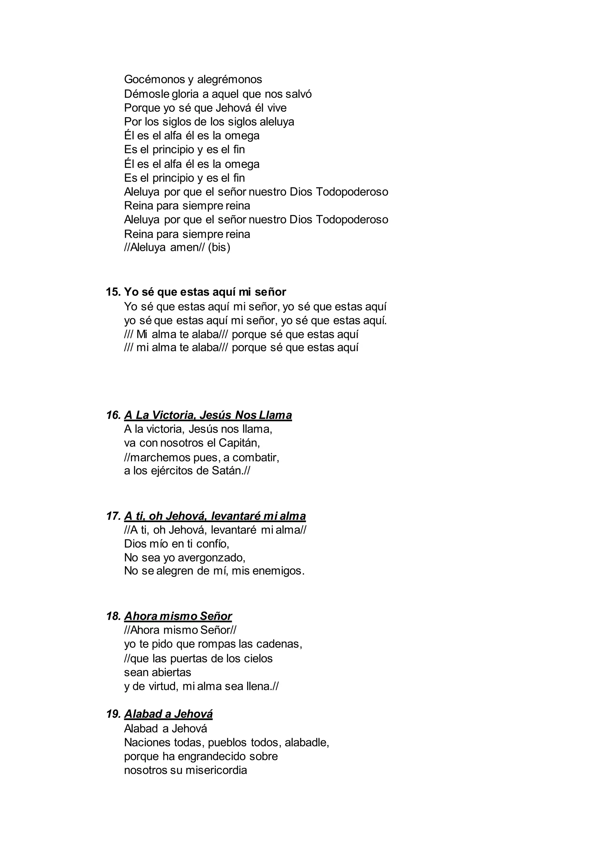 Gocémonos y alegrémonos
Démosle gloria a aquel que nos salvó
Porque yo sé que Jehová él vive
Por los siglos de los siglos aleluya
Él es el alfa él es la omega
Es el principio y es el fin
Él es el alfa él es la omega
Es el principio y es el fin
Aleluya por que el señor nuestro Dios Todopoderoso
Reina para siempre reina
Aleluya por que el señor nuestro Dios Todopoderoso
Reina para siempre reina
//Aleluya amen// (bis)
15. Yo sé que estas aquí mi señor
Yo sé que estas aquí mi señor, yo sé que estas aquí
yo sé que estas aquí mi señor, yo sé que estas aquí.
/// Mi alma te alaba/// porque sé que estas aquí
/// mi alma te alaba/// porque sé que estas aquí
16. A La Victoria, Jesús Nos Llama
A la victoria, Jesús nos llama,
va con nosotros el Capitán,
//marchemos pues, a combatir,
a los ejércitos de Satán.//
17. A ti, oh Jehová, levantaré mi alma
//A ti, oh Jehová, levantaré mi alma//
Dios mío en ti confío,
No sea yo avergonzado,
No se alegren de mí, mis enemigos.
18. Ahora mismo Señor
//Ahora mismo Señor//
yo te pido que rompas las cadenas,
//que las puertas de los cielos
sean abiertas
y de virtud, mi alma sea llena.//
19. Alabad a Jehová
Alabad a Jehová
Naciones todas, pueblos todos, alabadle,
porque ha engrandecido sobre
nosotros su misericordia
 