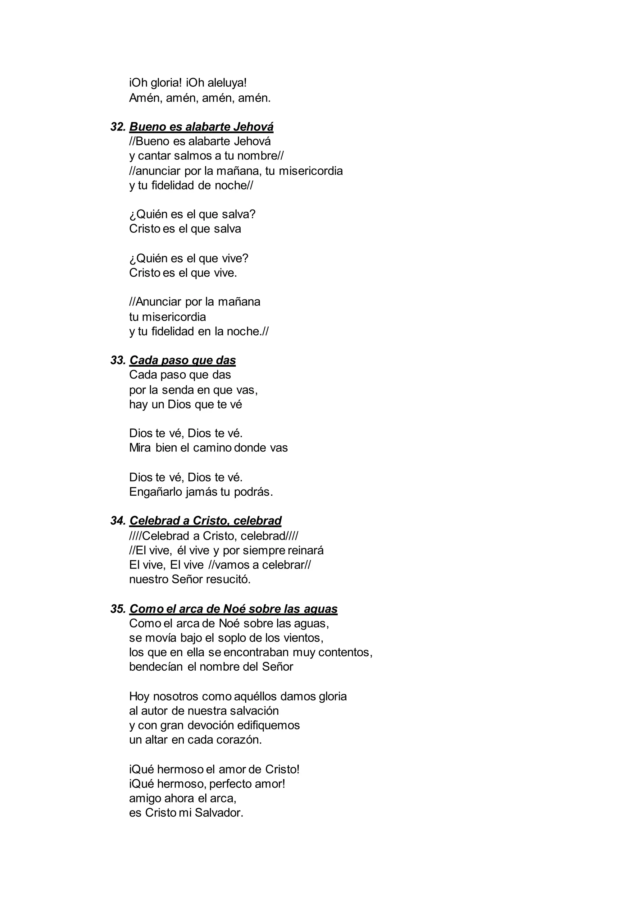 iOh gloria! iOh aleluya!
Amén, amén, amén, amén.
32. Bueno es alabarte Jehová
//Bueno es alabarte Jehová
y cantar salmos a tu nombre//
//anunciar por la mañana, tu misericordia
y tu fidelidad de noche//
¿Quién es el que salva?
Cristo es el que salva
¿Quién es el que vive?
Cristo es el que vive.
//Anunciar por la mañana
tu misericordia
y tu fidelidad en la noche.//
33. Cada paso que das
Cada paso que das
por la senda en que vas,
hay un Dios que te vé
Dios te vé, Dios te vé.
Mira bien el camino donde vas
Dios te vé, Dios te vé.
Engañarlo jamás tu podrás.
34. Celebrad a Cristo, celebrad
////Celebrad a Cristo, celebrad////
//El vive, él vive y por siempre reinará
El vive, El vive //vamos a celebrar//
nuestro Señor resucitó.
35. Como el arca de Noé sobre las aguas
Como el arca de Noé sobre las aguas,
se movía bajo el soplo de los vientos,
los que en ella se encontraban muy contentos,
bendecían el nombre del Señor
Hoy nosotros como aquéllos damos gloria
al autor de nuestra salvación
y con gran devoción edifiquemos
un altar en cada corazón.
iQué hermoso el amor de Cristo!
iQué hermoso, perfecto amor!
amigo ahora el arca,
es Cristo mi Salvador.
 
