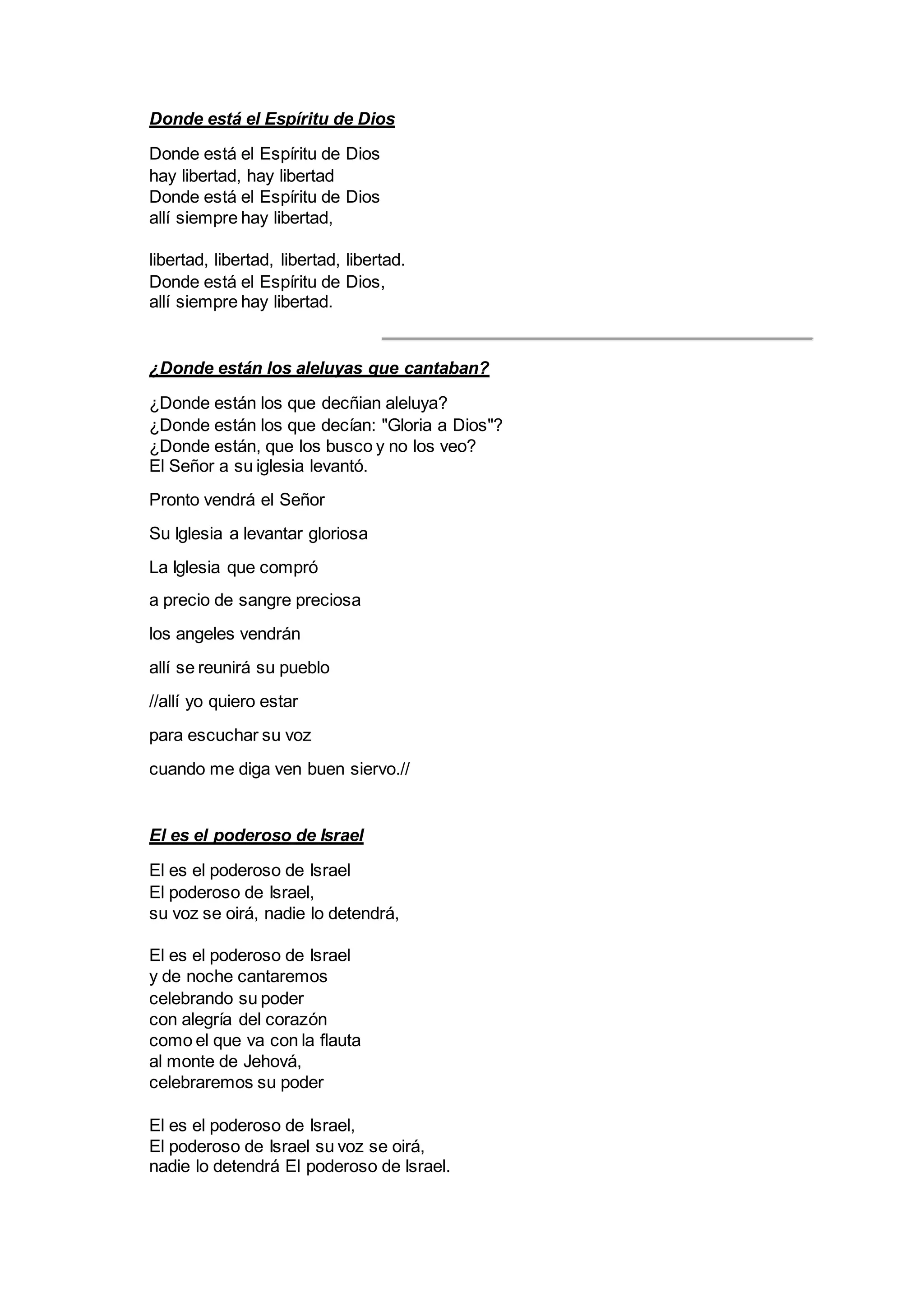 Donde está el Espíritu de Dios
Donde está el Espíritu de Dios
hay libertad, hay libertad
Donde está el Espíritu de Dios
allí siempre hay libertad,
libertad, libertad, libertad, libertad.
Donde está el Espíritu de Dios,
allí siempre hay libertad.
¿Donde están los aleluyas que cantaban?
¿Donde están los que decñian aleluya?
¿Donde están los que decían: "Gloria a Dios"?
¿Donde están, que los busco y no los veo?
El Señor a su iglesia levantó.
Pronto vendrá el Señor
Su Iglesia a levantar gloriosa
La Iglesia que compró
a precio de sangre preciosa
los angeles vendrán
allí se reunirá su pueblo
//allí yo quiero estar
para escuchar su voz
cuando me diga ven buen siervo.//
El es el poderoso de Israel
El es el poderoso de Israel
El poderoso de Israel,
su voz se oirá, nadie lo detendrá,
El es el poderoso de Israel
y de noche cantaremos
celebrando su poder
con alegría del corazón
como el que va con la flauta
al monte de Jehová,
celebraremos su poder
El es el poderoso de Israel,
El poderoso de Israel su voz se oirá,
nadie lo detendrá El poderoso de Israel.
 