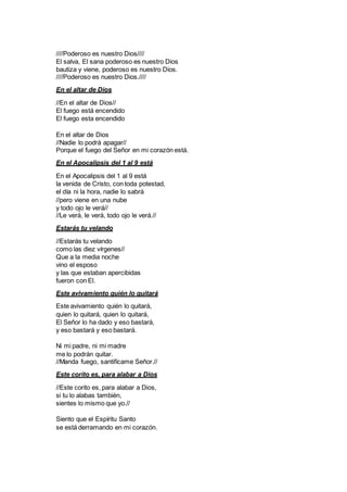 ////Poderoso es nuestro Dios////
El salva, El sana poderoso es nuestro Dios
bautiza y viene, poderoso es nuestro Dios.
////Poderoso es nuestro Dios.////
En el altar de Dios
//En el altar de Dios//
El fuego está encendido
El fuego esta encendido
En el altar de Dios
//Nadie lo podrá apagar//
Porque el fuego del Señor en mi corazón está.
En el Apocalipsis del 1 al 9 está
En el Apocalipsis del 1 al 9 está
la venida de Cristo, con toda potestad,
el día ni la hora, nadie lo sabrá
//pero viene en una nube
y todo ojo le verá//
//Le verá, le verá, todo ojo le verá.//
Estarás tu velando
//Estarás tu velando
como las diez vírgenes//
Que a la media noche
vino el esposo
y las que estaban apercibidas
fueron con El.
Este avivamiento quién lo quitará
Este avivamiento quién lo quitará,
quien lo quitará, quien lo quitará,
El Señor lo ha dado y eso bastará,
y eso bastará y eso bastará.
Ni mi padre, ni mi madre
me lo podrán quitar.
//Manda fuego, santifícame Señor.//
Este corito es, para alabar a Dios
//Este corito es, para alabar a Dios,
si tu lo alabas también,
sientes lo mismo que yo.//
Siento que el Espíritu Santo
se está derramando en mi corazón.
 