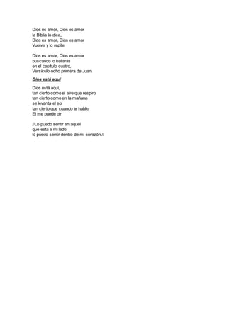 Dios es amor, Dios es amor
la Biblia lo dice,
Dios es amor, Dios es amor
Vuelve y lo repite
Dios es amor, Dios es amor
buscando lo hallarás
en el capítulo cuatro,
Versículo ocho primera de Juan.
Dios está aquí
Dios está aquí,
tan cierto como el aire que respiro
tan cierto como en la mañana
se levanta el sol
tan cierto que cuando le hablo,
El me puede oir.
//Lo puedo sentir en aquel
que esta a mi lado,
lo puedo sentir dentro de mi corazón.//
 