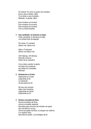 Si tuvieras Fe como un grano de mostaza,
Eso lo dice el Señor, (Bis)
Tu le dirías a esa montaña,
Muévete, muévete, (Bis).
Esa montana se moverá,
Esa montana se moverá,
Esa montana se moverá,
Con su Santo Espíritu.
7. Has cambiado mi lamento en baile
//Has cambiado mi lamento en baile
me ceñiste todo de alegría//
Por tanto a Ti cantaré
Gloria mía, Gloria mía
Sólo a Ti danzaré
Gloria mía Gloria mía
//Oh Adonay, Oh Adonay
Dios del universo
Señor de la creación//
//Los cielos cuentan tu gloria
tus hijos hoy te adoran
por todas tus maravillas
Adonay//
8. Solamente en Cristo
Solamente en Cristo
solamente en El
La salvación
se encuentra en El
No hay otro nombre
dado a los hombres
solamente en Cristo
Solamente en El
9. Somos el pueblo de Dios,
Somos el pueblo de Dios,
somos un pueblo especial,
llamados para anunciar las virtudes de aquel,
que nos llamó a su luz,
somos el pueblo de Dios, su sangre nos redimió,
y tu espíritu Dios,
para darnos poder, y ser testigos de él.
 