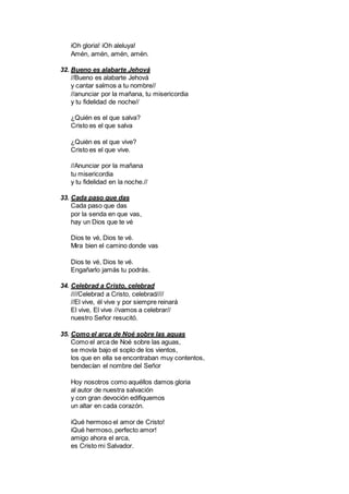 iOh gloria! iOh aleluya!
Amén, amén, amén, amén.
32. Bueno es alabarte Jehová
//Bueno es alabarte Jehová
y cantar salmos a tu nombre//
//anunciar por la mañana, tu misericordia
y tu fidelidad de noche//
¿Quién es el que salva?
Cristo es el que salva
¿Quién es el que vive?
Cristo es el que vive.
//Anunciar por la mañana
tu misericordia
y tu fidelidad en la noche.//
33. Cada paso que das
Cada paso que das
por la senda en que vas,
hay un Dios que te vé
Dios te vé, Dios te vé.
Mira bien el camino donde vas
Dios te vé, Dios te vé.
Engañarlo jamás tu podrás.
34. Celebrad a Cristo, celebrad
////Celebrad a Cristo, celebrad////
//El vive, él vive y por siempre reinará
El vive, El vive //vamos a celebrar//
nuestro Señor resucitó.
35. Como el arca de Noé sobre las aguas
Como el arca de Noé sobre las aguas,
se movía bajo el soplo de los vientos,
los que en ella se encontraban muy contentos,
bendecían el nombre del Señor
Hoy nosotros como aquéllos damos gloria
al autor de nuestra salvación
y con gran devoción edifiquemos
un altar en cada corazón.
iQué hermoso el amor de Cristo!
iQué hermoso, perfecto amor!
amigo ahora el arca,
es Cristo mi Salvador.
 