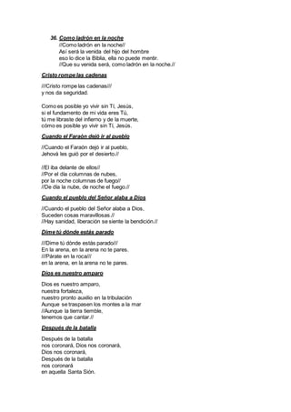 36. Como ladrón en la noche
//Como ladrón en la noche//
Así será la venida del hijo del hombre
eso lo dice la Biblia, ella no puede mentir.
//Que su venida será, como ladrón en la noche.//
Cristo rompe las cadenas
///Cristo rompe las cadenas///
y nos da seguridad.
Como es posible yo vivir sin Tí, Jesús,
si el fundamento de mi vida eres Tú,
tú me libraste del infierno y de la muerte,
cómo es posible yo vivir sin Tí, Jesús.
Cuando el Faraón dejó ir al pueblo
//Cuando el Faraón dejó ir al pueblo,
Jehová les guió por el desierto.//
//El iba delante de ellos//
//Por el día columnas de nubes,
por la noche columnas de fuego//
//De día la nube, de noche el fuego.//
Cuando el pueblo del Señor alaba a Dios
//Cuando el pueblo del Señor alaba a Dios,
Suceden cosas maravillosas.//
//Hay sanidad, liberación se siente la bendición.//
Dime tú dónde estás parado
///Dime tú dónde estás parado///
En la arena, en la arena no te pares.
///Párate en la roca///
en la arena, en la arena no te pares.
Dios es nuestro amparo
Dios es nuestro amparo,
nuestra fortaleza,
nuestro pronto auxilio en la tribulación
Aunque se traspasen los montes a la mar
//Aunque la tierra tiemble,
tenemos que cantar.//
Después de la batalla
Después de la batalla
nos coronará, Dios nos coronará,
Dios nos coronará,
Después de la batalla
nos coronará
en aquella Santa Sión.
 