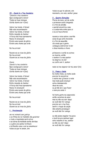 todos os que te adoram, sim
15 . Jeová é o Teu Cavaleiro             maranata, ora vem, senhor jesus
"Jeová é o teu cavaleiro
Que cavalga para vencer                  2 . Quatro Estações
Todos os teus inimigos                   Flores de maio, sol de verão
Cairão diante de ti (bis)                a primavera está chegando
                                         é o fim da solidão
Sobre tua tenda, ó Israel                o pardal encontrou casa
Não vale encantamento                    e a andorinha ninho para si
Sobre tua tenda, ó Israel                e eu os teus altares
Está a benção do Senhor
A força dos teus opressores              nuvens e raios sobre o sertão
Nunca te alcançará                       avisa lá que está chovendo
Existe uma nuvem de glória               é o fim da sequidão
Existe uma chama que arde                diz ainda que a gente
                                         conseguiu sobreviver à dor
No teu arraial                           e deus mandou a chuva

Nuvem-se os vivas de júbilo              primavera e verão no outono
No teu arraial                           ou inverno, então
Ouvem-se os vivas de júbilo              o senhor é o meu pastor
                                         na alegria e na dor
Jeova                                    eu confio em ti, senhor
Jeová é o teu cavaleiro
Que cavalga para vencer                  nada vai me separar do teu amor (2x)
Todos os teus inimigos
Cairão diante de ti (bis)                3 . Fome e Sede
                                         Eu tenho fome, eu tenho sede
Sobre tua tenda, ó Israel                preciso te encontrar
Não vale encantamento                    e neste mar já lancei a rede
Sobre tua tenda, ó Israel                mas nada pude alcançar
Está a benção do Senhor                  estou desesperado
A força dos teus opressores              deus me ouve,
Nunca te alcançará                       eu já não sei o que fazer
Existe uma nuvem de glória               e nem pra onde ir
Existe uma chama que arde
                                         há tanta gente me esperando
No teu arraial                           estão carentes do amor
                                         mas eu não vou sair daqui
Nuvem-se os vivas de júbilo              se você não for comigo
No teu arraial                           preciso ver a tua face
Ouvem-se os vivas de júbilo              sentir o toque da unção
                                         não adianta prosseguir
1 . Proclamação                          se você não for comigo

um rei reinará com justiça
                                         eu não posso enganar teu povo
e os filhos do rei também vão governar
                                         e levá-los pra nenhum lugar
e toda a iniqüidade será cativa
                                         este rebanho é teu, senhor
e as obras da maldade serão detidas
                                         eu não vou sair daqui
e a glória do senhor brilhará
                                         se você não for comigo
e brilharão como o sol ao amanhecer
todos os que te amam, sim
 