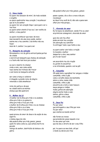 não poderá olhar pra trás jamais, jamais
4 . Nova Unção
Eu quero me esvaziar de mim | de toda vaidade      passo a passo, dia a dia e a nova vida pra
e orgulho                                          recomeçar
eu quero quebrantar meu coração | reconhecer       se deus tirou você de lá, não vale a pena nem
que só tu és senhor                                olhar pra trás porque...
eu quero ter um coração limpo | pois quero ver a
tua face
                                                   7 . Alvorada de amor
eu quero estar atento à tua voz | ser ovelha do
                                                   Eu te busco no amanhecer, sendo frio ou calor
senhor, o meu pastor
                                                   as primícias consagrarei, alvorada de amor

eu quero reconhecer que nasci de novo
                                                   guia-me com teu olhar
mas necessito de uma nova unção, senhor
                                                   pulsa em mim teu coração
ensina-me o teu caminho | da minha vida vou
                                                   em adoração vou caminhar
fazer
                                                   te entregar tudo o que tenho e sou
mais de ti, senhor | eu quero ser

                                                   eu quero estar com toda a criação
5 . Banquete da salvação
                                                   te levando o melhor
Brevemente o rei da glória entrará pelas portas
                                                   despertar a alva, meu senhor
da cidade
                                                   pra te dar louvor
e servirá um banquete que chamou de salvação
e a festa não tem hora pra acabar
                                                   um sacerdote teu da criação
                                                   no jardim te encontrar
eu ouvi o mestre te chamar
                                                   e na intimidade, quando o sol se pôr
vinde a mim, vem como estás
tuas vestes de tristeza vão trocar
                                                   8 . Comunhão
e em honra no banquete estarás
                                                   Oh quão bom e agradável ter amigos e irmãos
                                                   comunhão, vinho e pão
ser como criança e celebrar
                                                   como o orvalho desce da montanha
é chegado o grande reino de alegria
                                                   sobre a relva, nosso chão
renovada a cada amanhecer
                                                   comunhão, vinho e pão
                                                   encontra em cristo o bom tesouro
reino de justiça e de paz
                                                   meus amigos e irmãos
na cidade sobre os montes
                                                   todos juntos em adoração
aliança que não quebrará
                                                   alegria enche toda a casa
                                                   aleluia, glória a deus
6 . Mulher de Ló
                                                   comunhão, vinho e pão
A mulher de ló olhou pra trás e viu sodoma
olhou pra trás e viu gomorra
olhou pra trás e ficou pra trás                    9 . Deus Pai
a mulher de ló olhou pra trás e viu as chamas      Foi por amor
olhou pra trás e viu a lama                        que entregaste o seu filho por mim
olhou pra trás e ficou pra trás                    foi por amor
                                                   que viestes ao mundo sofrer
quem provou do amor de deus e da unção do seu
espírito                                           não foram os cravos
e bebeu água da vida                               que prenderam jesus naquela cruz
não poderá olhar pra trás jamais, jamais           foi seu amor por mim
quem foi salvo como eu, que estava morto no        que me deu o direito de ser o seu filho
pecado
inimigo do senhor, destituído da beleza e da       pai, te quero ao meu lado, oh! pai
glória                                             o medo eu deixei pra traz
 